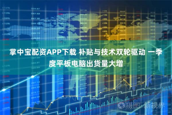 掌中宝配资APP下载 补贴与技术双轮驱动 一季度平板电脑出货量大增