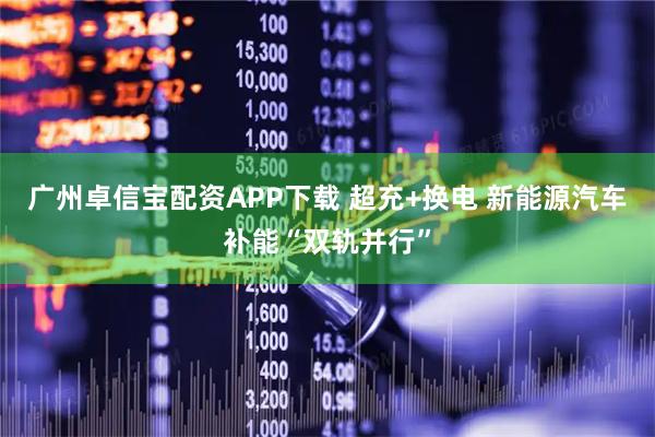 广州卓信宝配资APP下载 超充+换电 新能源汽车补能“双轨并行”
