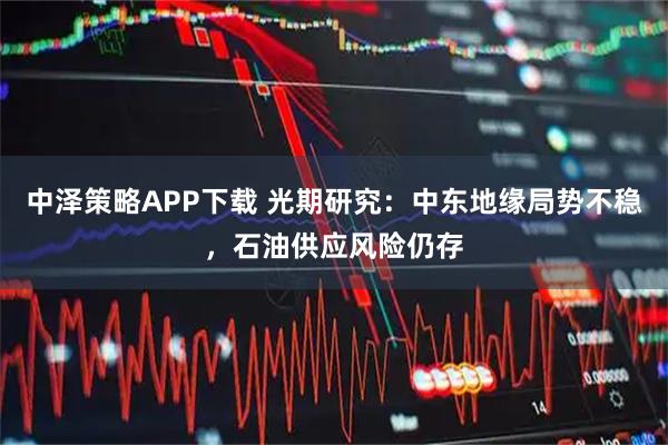 中泽策略APP下载 光期研究：中东地缘局势不稳，石油供应风险仍存