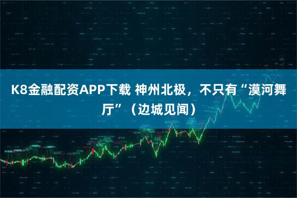 K8金融配资APP下载 神州北极，不只有“漠河舞厅”（边城见闻）