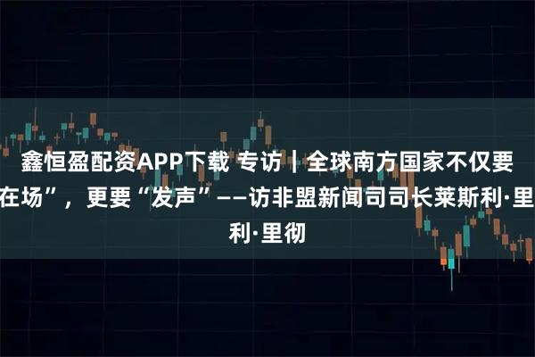 鑫恒盈配资APP下载 专访｜全球南方国家不仅要“在场”，更要“发声”——访非盟新闻司司长莱斯利·里彻