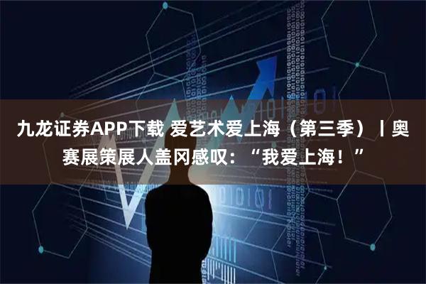 九龙证券APP下载 爱艺术爱上海（第三季）丨奥赛展策展人盖冈感叹：“我爱上海！”