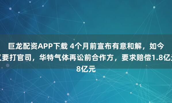 巨龙配资APP下载 4个月前宣布有意和解，如今又要打官司，华特气体再讼前合作方，要求赔偿1.8亿元