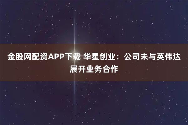 金股网配资APP下载 华星创业：公司未与英伟达展开业务合作