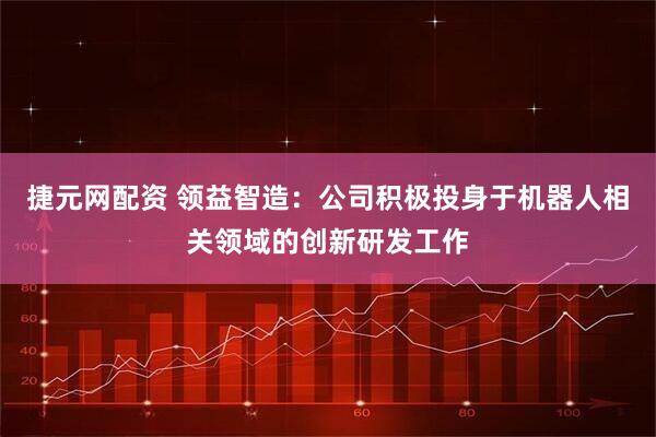 捷元网配资 领益智造：公司积极投身于机器人相关领域的创新研发工作