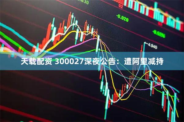 天载配资 300027深夜公告：遭阿里减持