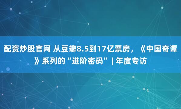 配资炒股官网 从豆瓣8.5到17亿票房，《中国奇谭》系列的“进阶密码” | 年度专访