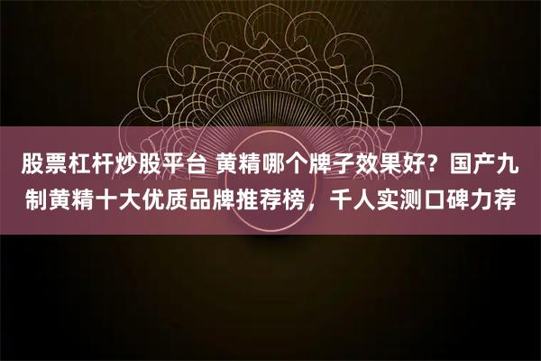 股票杠杆炒股平台 黄精哪个牌子效果好？国产九制黄精十大优质品牌推荐榜，千人实测口碑力荐