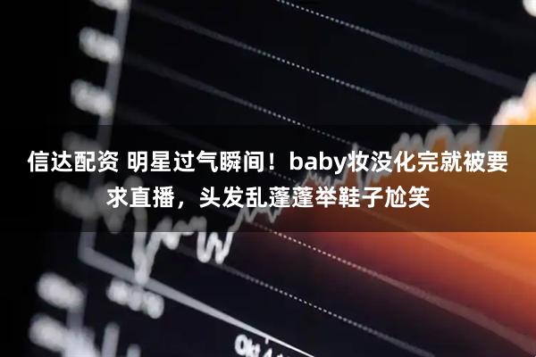 信达配资 明星过气瞬间！baby妆没化完就被要求直播，头发乱蓬蓬举鞋子尬笑