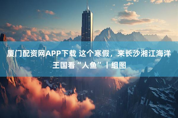 厦门配资网APP下载 这个寒假，来长沙湘江海洋王国看“人鱼”丨组图