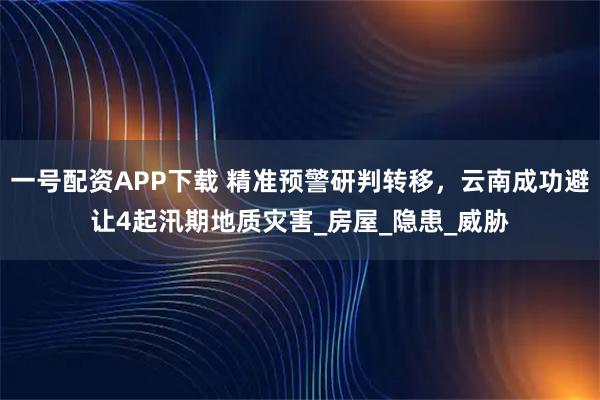 一号配资APP下载 精准预警研判转移，云南成功避让4起汛期地质灾害_房屋_隐患_威胁