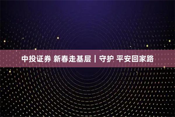 中投证券 新春走基层｜守护 平安回家路