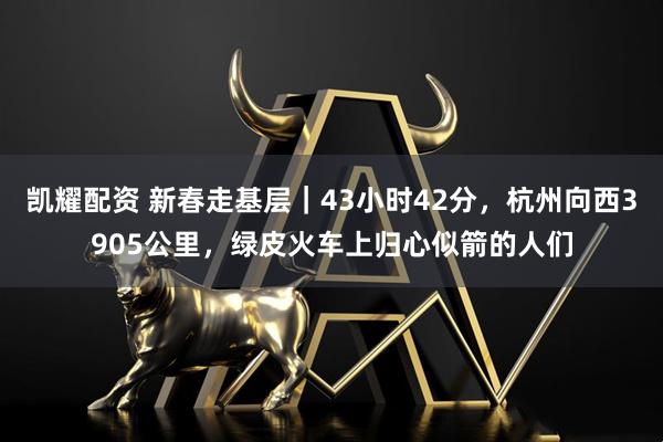 凯耀配资 新春走基层｜43小时42分，杭州向西3905公里，绿皮火车上归心似箭的人们