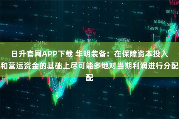 日升官网APP下载 华明装备：在保障资本投入和营运资金的基础上尽可能多地对当期利润进行分配
