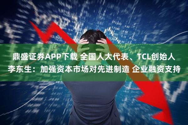 鼎盛证券APP下载 全国人大代表、TCL创始人李东生：加强资本市场对先进制造 企业融资支持
