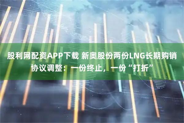 股利网配资APP下载 新奥股份两份LNG长期购销协议调整：一份终止，一份“打折”
